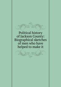 Political history of Jackson County: Biographical sketches of men who have helped to make it