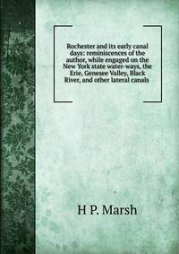 Rochester and its early canal days: reminiscences of the author, while engaged on the New York state water-ways, the Erie, Genesee Valley, Black River, and other lateral canals .