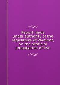 Report made under authority of the legislature of Vermont, on the artificial propagation of fish