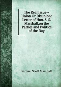 The Real Issue--Union Or Disunion: Letter of Hon. S. S. Marshall,on the Parties and Politics of the Day