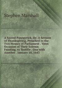 A Sacred Panegyrick, Or: A Sermon of Thanksgiving, Preached to the Two Houses of Parliament . Vpon Occasion of Their Solemn Feasting, to Testifie . One with Another . January 18, 1643