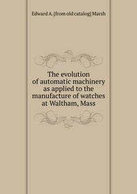 The evolution of automatic machinery as applied to the manufacture of watches at Waltham, Mass.