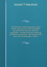 The farmer's and emigrant's hand book: being a full and complete guide for the farmer and the emigrant : comprising the clearing of forest and prairie . the prevention and cure of diseases : with c