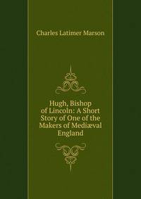 Hugh, Bishop of Lincoln: A Short Story of One of the Makers of Medi?val England