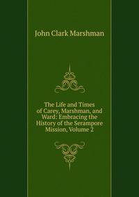 The Life and Times of Carey, Marshman, and Ward: Embracing the History of the Serampore Mission, Volume 2