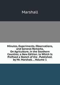 Minutes, Experiments, Observations, and General Remarks, On Agriculture, in the Southern Counties; a New Edition. to Which Is Prefixed a Sketch of the . Published. by Mr. Marshall. ., Volume 1