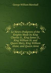 Le Neve's Pedigrees of the Knights Made by King Charles Ii., King James Ii., King William Iii. and Queen Mary, King William Alone, and Queen Anne