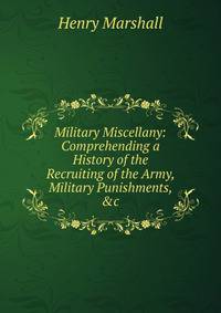 Military Miscellany: Comprehending a History of the Recruiting of the Army, Military Punishments, &amp;c