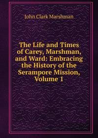 The Life and Times of Carey, Marshman, and Ward: Embracing the History of the Serampore Mission, Volume 1