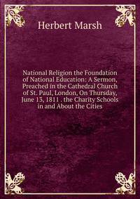 National Religion the Foundation of National Education: A Sermon, Preached in the Cathedral Church of St. Paul, London, On Thursday, June 13, 1811 . the Charity Schools in and About the Cities