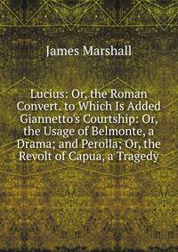 Lucius: Or, the Roman Convert. to Which Is Added Giannetto's Courtship: Or, the Usage of Belmonte, a Drama; and Perolla; Or, the Revolt of Capua, a Tragedy