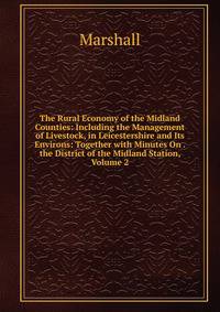 The Rural Economy of the Midland Counties: Including the Management of Livestock, in Leicestershire and Its Environs: Together with Minutes On . the District of the Midland Station, Volume 2