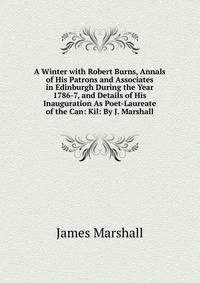 A Winter with Robert Burns, Annals of His Patrons and Associates in Edinburgh During the Year 1786-7, and Details of His Inauguration As Poet-Laureate of the Can: Kil: By J. Marshall