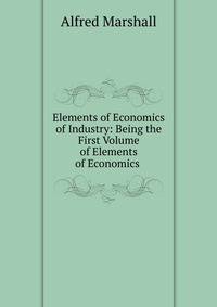 Elements of Economics of Industry: Being the First Volume of Elements of Economics .