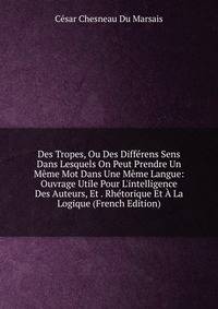 Des Tropes, Ou Des Diff?rens Sens Dans Lesquels On Peut Prendre Un M?me Mot Dans Une M?me Langue: Ouvrage Utile Pour L'intelligence Des Auteurs, Et . Rh?torique Et ? La Logique (French Edition)
