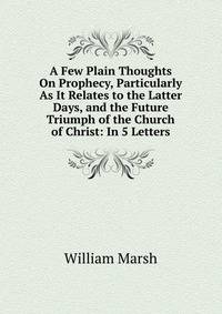 A Few Plain Thoughts On Prophecy, Particularly As It Relates to the Latter Days, and the Future Triumph of the Church of Christ: In 5 Letters