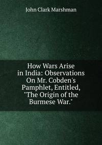How Wars Arise in India: Observations On Mr. Cobden's Pamphlet, Entitled, "The Origin of the Burmese War."