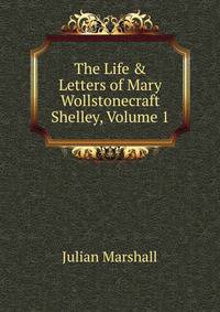 The Life &amp; Letters of Mary Wollstonecraft Shelley, Volume 1