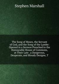 The Song of Moses, the Servant of God, and the Song of the Lambe: Opened in a Sermon Preached to the Honourable House of Commons, at Their Late . a Dangerous, Desperate, and Bloudy Designe, T
