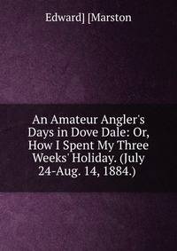 An Amateur Angler's Days in Dove Dale: Or, How I Spent My Three Weeks' Holiday. (July 24-Aug. 14, 1884.) .