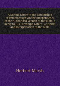 A Second Letter to the Lord Bishop of Peterborough On the Independence of the Authorised Version of the Bible, a Reply to His Lordship's Lately . Criticism and Interpretation of the Bible.