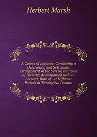 A Course of Lectures: Containing a Description and Systematic Arrangement of the Several Branches of Divinity: Accompanied with an Account, Both of . at Different Periods in Theological Learnin
