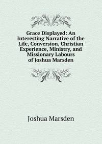 Grace Displayed: An Interesting Narrative of the Life, Conversion, Christian Experience, Ministry, and Missionary Labours of Joshua Marsden