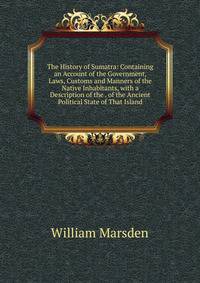 The History of Sumatra: Containing an Account of the Government, Laws, Customs and Manners of the Native Inhabitants, with a Description of the . of the Ancient Political State of That Island