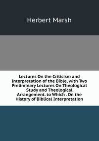 Lectures On the Criticism and Interpretation of the Bible, with Two Preliminary Lectures On Theological Study and Theological Arrangement. to Which . On the History of Biblical Interpretation