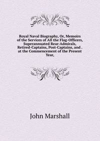 Royal Naval Biography, Or, Memoirs of the Services of All the Flag-Officers, Superannuated Rear-Admirals, Retired-Captains, Post-Captains, and . at the Commencement of the Present Year,
