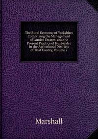 The Rural Economy of Yorkshire: Comprizing the Management of Landed Estates, and the Present Practice of Husbandry in the Agricultural Districts of That County, Volume 2