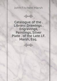 Catalogue of the . Library: Drawings . Engravings, Paintings, Silver Plate . of the Late J.F. Marsh, Esq. .