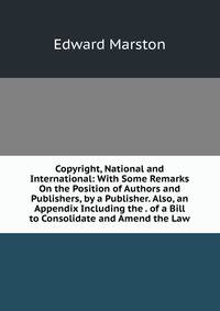 Copyright, National and International: With Some Remarks On the Position of Authors and Publishers, by a Publisher. Also, an Appendix Including the . of a Bill to Consolidate and Amend the Law