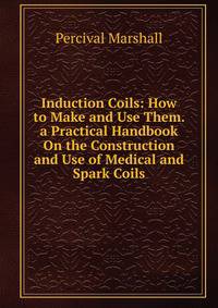 Induction Coils: How to Make and Use Them. a Practical Handbook On the Construction and Use of Medical and Spark Coils