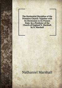 The Penitential Discipline of the Primitive Church: Together with Its Declension to Its Present State. by a Presbyter of the Church of England N. Marshall. by N. Marshall