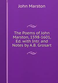 The Poems of John Marston, 1598-1601, Ed. with Intr. and Notes by A.B. Grosart