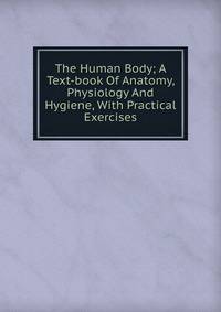 The Human Body; A Text-book Of Anatomy, Physiology And Hygiene, With Practical Exercises