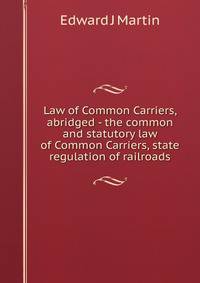 Law of Common Carriers, abridged - the common and statutory law of Common Carriers, state regulation of railroads