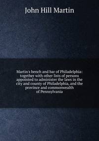 Martin's bench and bar of Philadelphia: together with other lists of persons appointed to administer the laws in the city and county of Philadelphia, and the province and commonwealth of Pennsylvania