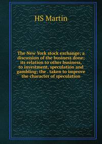 The New York stock exchange; a discussion of the business done; its relation to other business, to investment, speculation and gambling; the . taken to improve the character of speculation