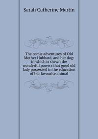 The comic adventures of Old Mother Hubbard, and her dog: in which is shewn the wonderful powers that good old lady possessed in the education of her favourite animal