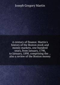 A century of finance. Martin's history of the Boston stock and money markets, one hundred years, from January, 1798, to January, 1898, comprising the . . also a review of the Boston money