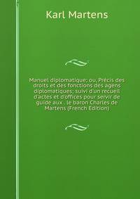 Manuel diplomatique; ou, Pr?cis des droits et des fonctions des agens diplomatiques; suivi d'un recueil d'actes et d'offices pour servir de guide aux . le baron Charles de Martens (French Edition)