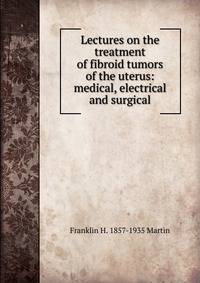 Lectures on the treatment of fibroid tumors of the uterus: medical, electrical and surgical
