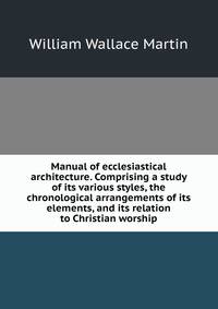 Manual of ecclesiastical architecture. Comprising a study of its various styles, the chronological arrangements of its elements, and its relation to Christian worship