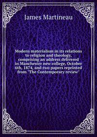 Modern materialism in its relations to religion and theology, comprising an address delivered in Manchester new college, October 6th, 1874, and two papers reprinted from "The Contemporary review"
