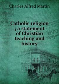 Catholic religion ; a statement of Christian teaching and history
