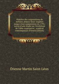 Histoire des corporations de m?tiers, depuis leurs origines jusqu'? leur suppression en 1791; suivie d'une ?tude sur l'?volution de l'id?e corporative . syndical contemporain (French Edition)