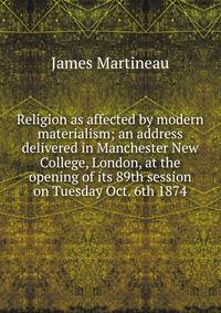 Religion as affected by modern materialism; an address delivered in Manchester New College, London, at the opening of its 89th session on Tuesday Oct. 6th 1874
