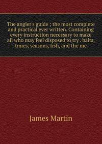 The angler's guide ; the most complete and practical ever written. Containing every instruction necessary to make all who may feel disposed to try . baits, times, seasons, fish, and the me